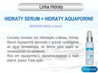 HIDRATY SERUM = HIDRATY AQUAPORINE
Conceito inovador em hidratação cutânea, Hidraty
Serum Aquaporine aproveita o grande contingente
de água armazenado na derme para suprir as
necessidades da epiderme.
Rico em aquaporine-3, silanetriol-trealose e metil
silanol, possui Tripla ação.
REINVENTAMOS A ÁGUA
Linha Hidraty
 