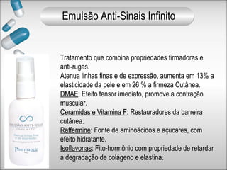 Tratamento que combina propriedades firmadoras e
anti-rugas.
Atenua linhas finas e de expressão, aumenta em 13% a
elasticidade da pele e em 26 % a firmeza Cutânea.
DMAEDMAE:: Efeito tensor imediato, promove a contração
muscular.
Ceramidas e Vitamina FCeramidas e Vitamina F:: Restauradores da barreira
cutânea.
RaffermineRaffermine:: Fonte de aminoácidos e açucares, com
efeito hidratante.
IsoflavonasIsoflavonas:: Fito-hormônio com propriedade de retardar
a degradação de colágeno e elastina.
Emulsão Anti-Sinais Infinito
 