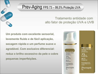 Tratamento antiidade com
alto fator de proteção UVA e UVB
Um produto com excelente sensorial,
levemente fluido e de fácil aplicação,
secagem rápida e um perfume suave e
agradável. Com exclusivo diferencial:
reduz o brilho excessivo da pele e cobre
pequenas imperfeições.
Prev-Aging FPS 73 – 99,5% Proteção UVA
 
