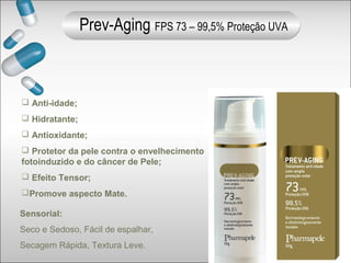  Anti-idade;
 Hidratante;
 Antioxidante;
 Protetor da pele contra o envelhecimento
fotoinduzido e do câncer de Pele;
 Efeito Tensor;
Promove aspecto Mate.
Sensorial:
Seco e Sedoso, Fácil de espalhar,
Secagem Rápida, Textura Leve.
Prev-Aging FPS 73 – 99,5% Proteção UVA
 