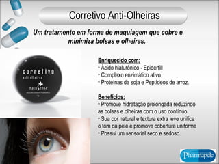 Um tratamento em forma de maquiagem que cobre e
minimiza bolsas e olheiras.
Enriquecido com:Enriquecido com:
• Ácido hialurônico - Epiderfill
• Complexo enzimático ativo
• Proteínas da soja e Peptídeos de arroz.
Benefícios:Benefícios:
• Promove hidratação prolongada reduzindo
as bolsas e olheiras com o uso contínuo.
• Sua cor natural e textura extra leve unifica
o tom da pele e promove cobertura uniforme
• Possui um sensorial seco e sedoso.
Corretivo Anti-Olheiras
 