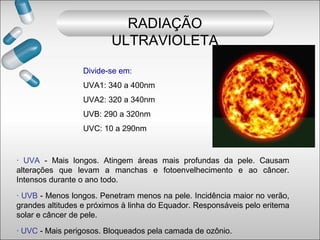 Divide-se em:
UVA1: 340 a 400nm
UVA2: 320 a 340nm
UVB: 290 a 320nm
UVC: 10 a 290nm
· UVA - Mais longos. Atingem áreas mais profundas da pele. Causam
alterações que levam a manchas e fotoenvelhecimento e ao câncer.
Intensos durante o ano todo.
· UVB - Menos longos. Penetram menos na pele. Incidência maior no verão,
grandes altitudes e próximos à linha do Equador. Responsáveis pelo eritema
solar e câncer de pele.
· UVC - Mais perigosos. Bloqueados pela camada de ozônio.
RADIAÇÃO
ULTRAVIOLETA
 