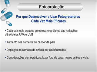 Por que Desenvolver e Usar Fotoprotetores
Cada Vez Mais Eficazes
• Cada vez mais estudos comprovam os danos das radiações
ultravioleta, UVA e UVB
• Aumento dos números de câncer de pele
• Depleção da camada de ozônio por clorofluorados
• Considerações demográficas, lazer fora de casa, novos estilos e vida.
Fotoproteção
 