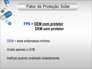 FPS = DEM com protetor
DEM sem protetor
DEM = dose eritematosa mínima.
Avalia apenas o UVB.
Ineficaz quando analisado isoladamente.
Fator de Proteção Solar
 