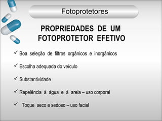PROPRIEDADES DE UM
FOTOPROTETOR EFETIVO
 Boa seleção de filtros orgânicos e inorgânicos
 Escolha adequada do veículo
 Substantividade
 Repelência à água e à areia – uso corporal
 Toque seco e sedoso – uso facial
Fotoprotetores
 