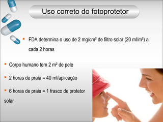  FDA determina o uso de 2 mg/cm² de filtro solar (20 ml/m²) a
cada 2 horas
 Corpo humano tem 2 m² de pele
 2 horas de praia = 40 ml/aplicação
 6 horas de praia = 1 frasco de protetor
solar
Uso correto do fotoprotetor
 