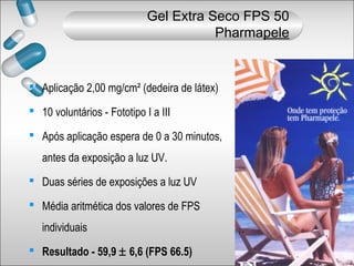  Aplicação 2,00 mg/cm² (dedeira de látex)
 10 voluntários - Fototipo I a III
 Após aplicação espera de 0 a 30 minutos,
antes da exposição a luz UV.
 Duas séries de exposições a luz UV
 Média aritmética dos valores de FPS
individuais
 Resultado - 59,9 ± 6,6 (FPS 66.5)
Gel Extra Seco FPS 50
Pharmapele
 