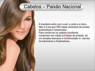 A brasileira sofre com o sol, o vento e o cloro.
Não é à toa que 70% delas reclamam de pontas
quebradiças e ressecadas.
Para conservar os cabelos saudáveis,
consomem em média 3,5 tipos de produto, de
um simples shampoo e condicionador à cremes
de tratamento e finalizadores.
Cabelos – Paixão Nacional
 