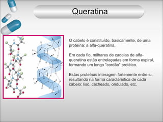 O cabelo é constituído, basicamente, de uma
proteína: a alfa-queratina.
Em cada fio, milhares de cadeias de alfa-
queratina estão entrelaçadas em forma espiral,
formando um longo "cordão" protéico.
Estas proteínas interagem fortemente entre si,
resultando na forma característica de cada
cabelo: liso, cacheado, ondulado, etc.
Queratina
 