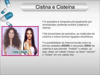  A queratina é composta principalmente por
aminoácidos contendo enxofre (cisteína e
cistina).
 Na biossíntese da queratina, as moléculas de
cisteína e cistina formam ligações disulfídicas.
 A possibilidade da interconversão entre as
formas oxidadas (RSSR) e reduzidas (RSH) da
cisteína é que permite "moldar" o cabelo, ou
seja, alisar um cabelo crespo, ou fazer "cachos"
e "ondas" em um cabelo liso.
Antes e Depois
Cistina e Cisteína
 