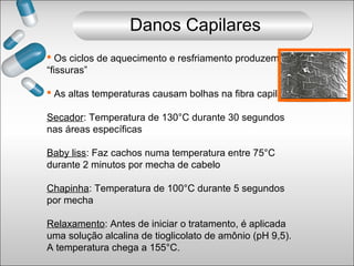  Os ciclos de aquecimento e resfriamento produzem
“fissuras”
 As altas temperaturas causam bolhas na fibra capilar
Secador: Temperatura de 130°C durante 30 segundos
nas áreas específicas
Baby liss: Faz cachos numa temperatura entre 75°C
durante 2 minutos por mecha de cabelo
Chapinha: Temperatura de 100°C durante 5 segundos
por mecha
Relaxamento: Antes de iniciar o tratamento, é aplicada
uma solução alcalina de tioglicolato de amônio (pH 9,5).
A temperatura chega a 155°C.
Danos Capilares
 