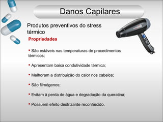 Propriedades
 São estáveis nas temperaturas de procedimentos
térmicos;
 Apresentam baixa condutividade térmica;
 Melhoram a distribuição do calor nos cabelos;
 São filmógenos;
 Evitam à perda de água e degradação da queratina;
 Possuem efeito desfrizante reconhecido.
Produtos preventivos do stress
térmico
Danos Capilares
 