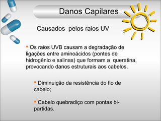  Os raios UVB causam a degradação de
ligações entre aminoácidos (pontes de
hidrogênio e salinas) que formam a queratina,
provocando danos estruturais aos cabelos.
 Diminuição da resistência do fio de
cabelo;
 Cabelo quebradiço com pontas bi-
partidas.
Causados pelos raios UV
Danos Capilares
 