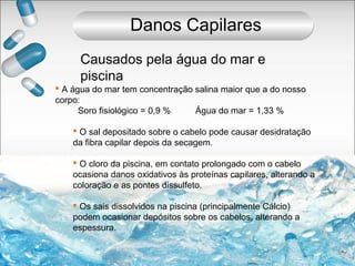  A água do mar tem concentração salina maior que a do nosso
corpo:
Soro fisiológico = 0,9 % Água do mar = 1,33 %
 O sal depositado sobre o cabelo pode causar desidratação
da fibra capilar depois da secagem.
 O cloro da piscina, em contato prolongado com o cabelo
ocasiona danos oxidativos às proteínas capilares, alterando a
coloração e as pontes dissulfeto.
 Os sais dissolvidos na piscina (principalmente Cálcio)
podem ocasionar depósitos sobre os cabelos, alterando a
espessura.
Causados pela água do mar e
piscina
Danos Capilares
 