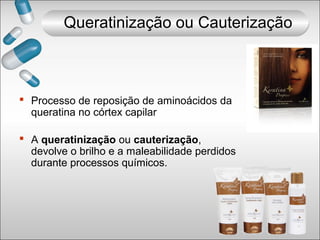  Processo de reposição de aminoácidos da
queratina no córtex capilar
 A queratinização ou cauterização,
devolve o brilho e a maleabilidade perdidos
durante processos químicos.
Queratinização ou Cauterização
 