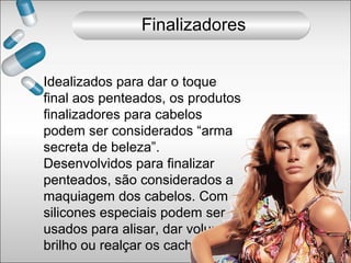 Finalizadores
Idealizados para dar o toque
final aos penteados, os produtos
finalizadores para cabelos
podem ser considerados “arma
secreta de beleza”.
Desenvolvidos para finalizar
penteados, são considerados a
maquiagem dos cabelos. Com
silicones especiais podem ser
usados para alisar, dar volume,
brilho ou realçar os cachos.
 