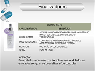 LISO PERFEITO
CARACTERÍSTICAS BENEFÍCIOS
Indicação:
Para cabelos secos e/ou muito volumosos; ondulados ou
enrolados aos quais se quer alisar e/ou controlar.
LUMINI SYSTEM
SISTEMA INOVADOR DOADOR DE BRILHO E MANUTENÇÃO
DA COR DOS CABELOS. CONFERE BRILHO
TRIDIMENSIONAL
POOL DE SILICONES
CONFERE EFEITO LISS (ALISAMENTO NATURAL);
AÇÃO ANTI-FRIZZ E PROTEÇÃO TÉRMICA.
FILTRO UVB PROTEÇÃO DA COR DO CABELO.
SPRAY FÁCIL DE USAR
Finalizadores
 