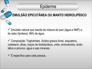 EMULSÃO EPICUTÂNEA OU MANTO HIDROLIPÍDICO
 Emulsão natural que resulta da mistura do suor (água e NMF) e
do sebo (lipídeos): 99% de água.
 Composição: Triglicérides, Ácidos graxos livres, esqualeno,
colesterol, cêras, traços de fosfolipídeos, uréia, aminoácidos, ácido
lático e pirúvico, água e sais minerais.
 É específico para cada pessoa.
Epiderme
 
