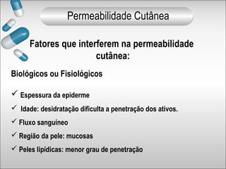 Fatores que interferem na permeabilidade
cutânea:
Biológicos ou Fisiológicos
 Espessura da epiderme
 Idade: desidratação dificulta a penetração dos ativos.
 Fluxo sanguíneo
 Região da pele: mucosas
 Peles lipídicas: menor grau de penetração
Permeabilidade Cutânea
 