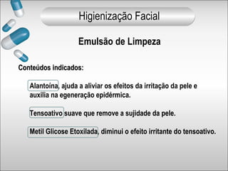 Conteúdos indicados:Conteúdos indicados:
Alantoína, ajuda a aliviar os efeitos da irritação da pele e
auxilia na egeneração epidérmica.
Tensoativo suave que remove a sujidade da pele.
Metil Glicose Etoxilada, diminui o efeito irritante do tensoativo.
Emulsão de Limpeza
Higienização Facial
 