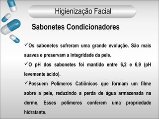 Os sabonetes sofreram uma grande evolução. São mais
suaves e preservam a integridade da pele.
O pH dos sabonetes foi mantido entre 6,2 e 6,9 (pH
levemente ácido).
Possuem Polímeros Catiônicos que formam um filme
sobre a pele, reduzindo a perda de água armazenada na
derme. Esses polímeros conferem uma propriedade
hidratante.
Sabonetes Condicionadores
Higienização Facial
 