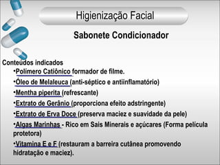 Conteúdos indicados
•Polímero Catiônico formador de filme.
•Óleo de Melaleuca (anti-séptico e antiinflamatório)
•Mentha piperita (refrescante)
•Extrato de Gerânio (proporciona efeito adstringente)
•Extrato de Erva Doce (preserva maciez e suavidade da pele)
•Algas Marinhas - Rico em Sais Minerais e açúcares (Forma película
protetora)
•Vitamina E e F (restauram a barreira cutânea promovendo
hidratação e maciez).
Sabonete Condicionador
Higienização Facial
 