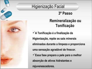 3º Passo
Remineralização ou
Tonificação
A Tonificação é a finalização da
Higienização, repõe os sais minerais
eliminados durante a limpeza e proporciona
uma sensação agradável de frescor.
Essa fase prepara a pele para a melhor
absorção de ativos hidratantes e
rejuvenescedores.
Higienização Facial
 