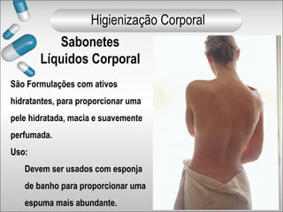 São Formulações com ativos
hidratantes, para proporcionar uma
pele hidratada, macia e suavemente
perfumada.
Uso:Uso:
Devem ser usados com esponja
de banho para proporcionar uma
espuma mais abundante.
Sabonetes
Líquidos Corporal
Higienização Corporal
 