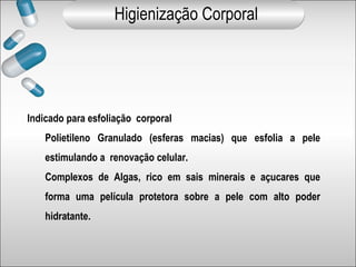 Indicado para esfoliação corporal
Polietileno Granulado (esferas macias) que esfolia a pele
estimulando a renovação celular.
Complexos de Algas, rico em sais minerais e açucares que
forma uma película protetora sobre a pele com alto poder
hidratante.
Higienização Corporal
 