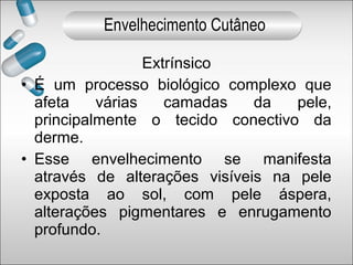 Extrínsico
• É um processo biológico complexo que
afeta várias camadas da pele,
principalmente o tecido conectivo da
derme.
• Esse envelhecimento se manifesta
através de alterações visíveis na pele
exposta ao sol, com pele áspera,
alterações pigmentares e enrugamento
profundo.
Envelhecimento Cutâneo
 