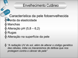 Característica da pele fotoenvelhecida
╬ Perda da elasticidade
╬ Manchas
╬ Alteração pH (5,8 – 6,2)
╬ Rugas
╬ Alteração na superfície da pele
╬ ““A radiação UV do sol, além de alterar o código genéticoA radiação UV do sol, além de alterar o código genético
das células, inibe os mecanismos de defesa que nosdas células, inibe os mecanismos de defesa que nos
protegem contra o câncer de pele”protegem contra o câncer de pele”
Envelhecimento Cutâneo
 