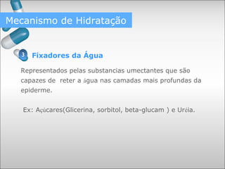 Fixadores da Água
Representados pelas substancias umectantes que são
capazes de reter a água nas camadas mais profundas da
epiderme.
Ex: Açúcares(Glicerina, sorbitol, beta-glucam ) e Uréia.
Mecanismo de Hidratação
3
 
