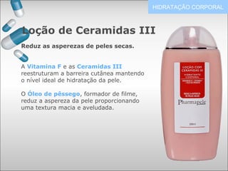 Loção de Ceramidas III
HIDRATAÇÃO CORPORAL
Reduz as asperezas de peles secas.
A Vitamina F e as Ceramidas III
reestruturam a barreira cutânea mantendo
o nível ideal de hidratação da pele.
O Óleo de pêssego, formador de filme,
reduz a aspereza da pele proporcionando
uma textura macia e aveludada.
 