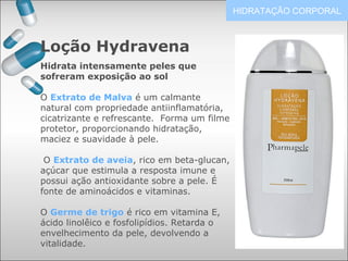 Loção Hydravena
HIDRATAÇÃO CORPORAL
Hidrata intensamente peles que
sofreram exposição ao sol
O Extrato de Malva é um calmante
natural com propriedade antiinflamatória,
cicatrizante e refrescante. Forma um filme
protetor, proporcionando hidratação,
maciez e suavidade à pele.
O Extrato de aveia, rico em beta-glucan,
açúcar que estimula a resposta imune e
possui ação antioxidante sobre a pele. É
fonte de aminoácidos e vitaminas.
O Germe de trigo é rico em vitamina E,
ácido linolêico e fosfolipídios. Retarda o
envelhecimento da pele, devolvendo a
vitalidade.
 