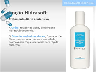 Loção Hidrasoft
HIDRATAÇÃO CORPORAL
Tratamento diário e intensivo
A Uréia, fixador de água, proporciona
hidratação profunda.
O Óleo de amêndoas doces, formador de
filme, proporciona maciez e suavidade,
promovendo toque acetinado com rápida
absorção.
 