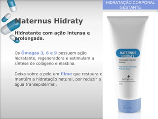 HIDRATAÇÃO CORPORAL
GESTANTE
Os Ômegas 3, 6 e 9 possuem ação
hidratante, regeneradora e estimulam a
síntese de colágeno e elastina.
Deixa sobre a pele um filme que restaura e
mantém a hidratação natural, por reduzir a
água transepidermal.
Maternus Hidraty
Hidratante com ação intensa e
prolongada.
 