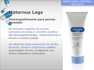 HIDRATAÇÃO CORPORAL
GESTANTE
Os extratos vegetais de arnica,
castanha-da-índia e centelha asiática
são descongestionanges, vasoconstritores e
ativam a microcirculação.
Um blend de óleos essenciais de limão,
lavanda, menta e Cupressus confere
propriedades tônicas, analgésicas com
efeitos relaxante e refrescante.
Maternus Legs
Descongestionante para pernas
cansadas
 