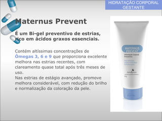 HIDRATAÇÃO CORPORAL
GESTANTE
Contém altíssimas concentrações de
Ômegas 3, 6 e 9 que proporciona excelente
melhora nas estrias recentes, com
clareamento quase total após três meses de
uso.
Nas estrias de estágio avançado, promove
melhora considerável, com redução do brilho
e normalização da coloração da pele.
Maternus Prevent
É um Bi-gel preventivo de estrias,
rico em ácidos graxos essenciais.
 