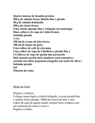 Quatro massas de lasanha prontas
200 g de salmão fresco fatiado fino e picado
50 g de salmão defumado
200 g de ricota fresca
Uma cebola (picada fina e refogada em manteiga)
Duas colheres de sopa de vinho branco
Salsinha picada
1 ovo
250 ml de creme de leite fresca
100 ml de fumet do peixe
Uma colher de café de cúrcuma
Uma colher de sopa de Cibullette ( picada fina )
2 Colheres de sopa de queijo tipo parmesão
Dois tomates perita meio maduros (sem sementes e
cortado em cubos pequenos,refogados em azeite de oliva )
Salsinha picada
Sal
Pimenta do reino




Modo de Fazer

Prepare o recheou:
Coloque numa tigela a cebola refogada, a ricota picada fina,
o salmão fresco picado, 100ml de creme de leite e uma
colher de sopa de queijo ralado, misture bem, tempere com
sal e pimenta do reino e reserve.
Prepare o molho:
 