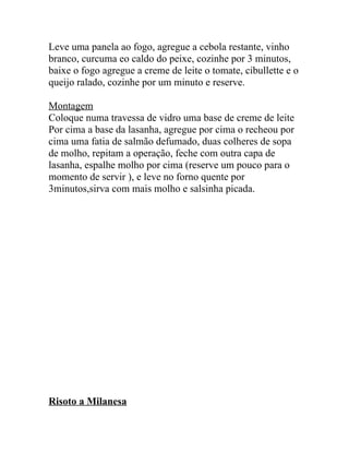 Leve uma panela ao fogo, agregue a cebola restante, vinho
branco, curcuma eo caldo do peixe, cozinhe por 3 minutos,
baixe o fogo agregue a creme de leite o tomate, cibullette e o
queijo ralado, cozinhe por um minuto e reserve.

Montagem
Coloque numa travessa de vidro uma base de creme de leite
Por cima a base da lasanha, agregue por cima o recheou por
cima uma fatia de salmão defumado, duas colheres de sopa
de molho, repitam a operação, feche com outra capa de
lasanha, espalhe molho por cima (reserve um pouco para o
momento de servir ), e leve no forno quente por
3minutos,sirva com mais molho e salsinha picada.




Risoto a Milanesa
 