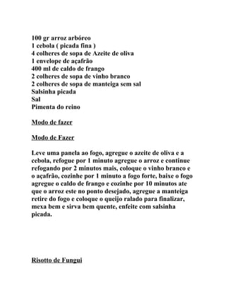100 gr arroz arbóreo
1 cebola ( picada fina )
4 colheres de sopa de Azeite de oliva
1 envelope de açafrão
400 ml de caldo de frango
2 colheres de sopa de vinho branco
2 colheres de sopa de manteiga sem sal
Salsinha picada
Sal
Pimenta do reino

Modo de fazer

Modo de Fazer

Leve uma panela ao fogo, agregue o azeite de oliva e a
cebola, refogue por 1 minuto agregue o arroz e continue
refogando por 2 minutos mais, coloque o vinho branco e
o açafrão, cozinhe por 1 minuto a fogo forte, baixe o fogo
agregue o caldo de frango e cozinhe por 10 minutos ate
que o arroz este no ponto desejado, agregue a manteiga
retire do fogo e coloque o queijo ralado para finalizar,
mexa bem e sirva bem quente, enfeite com salsinha
picada.




Risotto de Fungui
 