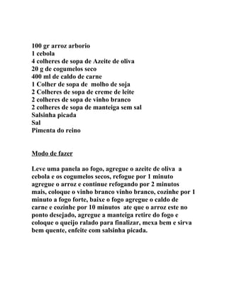100 gr arroz arborio
1 cebola
4 colheres de sopa de Azeite de oliva
20 g de cogumelos seco
400 ml de caldo de carne
1 Colher de sopa de molho de soja
2 Colheres de sopa de creme de leite
2 colheres de sopa de vinho branco
2 colheres de sopa de manteiga sem sal
Salsinha picada
Sal
Pimenta do reino


Modo de fazer

Leve uma panela ao fogo, agregue o azeite de oliva a
cebola e os cogumelos secos, refogue por 1 minuto
agregue o arroz e continue refogando por 2 minutos
mais, coloque o vinho branco vinho branco, cozinhe por 1
minuto a fogo forte, baixe o fogo agregue o caldo de
carne e cozinhe por 10 minutos ate que o arroz este no
ponto desejado, agregue a manteiga retire do fogo e
coloque o queijo ralado para finalizar, mexa bem e sirva
bem quente, enfeite com salsinha picada.
 