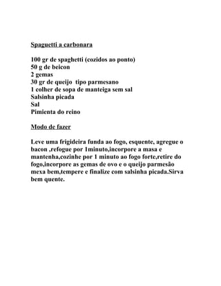 Spaguetti a carbonara

100 gr de spaghetti (cozidos ao ponto)
50 g de beicon
2 gemas
30 gr de queijo tipo parmesano
1 colher de sopa de manteiga sem sal
Salsinha picada
Sal
Pimienta do reino

Modo de fazer

Leve uma frigideira funda ao fogo, esquente, agregue o
bacon ,refogue por 1minuto,incorpore a masa e
mantenha,cozinhe por 1 minuto ao fogo forte,retire do
fogo,incorpore as gemas de ovo e o queijo parmesão
mexa bem,tempere e finalize com salsinha picada.Sirva
bem quente.
 