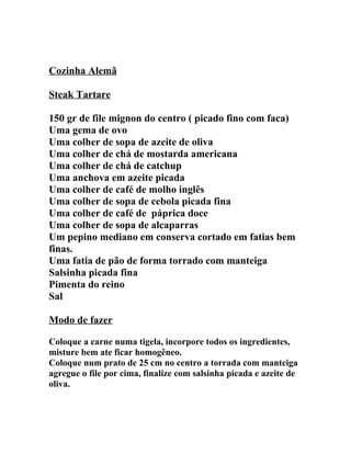 Cozinha Alemã

Steak Tartare

150 gr de file mignon do centro ( picado fino com faca)
Uma gema de ovo
Uma colher de sopa de azeite de oliva
Uma colher de chá de mostarda americana
Uma colher de chá de catchup
Uma anchova em azeite picada
Uma colher de café de molho inglês
Uma colher de sopa de cebola picada fina
Uma colher de café de páprica doce
Uma colher de sopa de alcaparras
Um pepino mediano em conserva cortado em fatias bem
finas.
Uma fatia de pão de forma torrado com manteiga
Salsinha picada fina
Pimenta do reino
Sal

Modo de fazer

Coloque a carne numa tigela, incorpore todos os ingredientes,
misture bem ate ficar homogêneo.
Coloque num prato de 25 cm no centro a torrada com manteiga
agregue o file por cima, finalize com salsinha picada e azeite de
oliva.
 