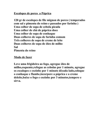 Escalopes de porco a Páprica

120 gr de escalopes de file mignon de porco ( temperados
com sal e pimenta do reino e passados por farinha )
Uma colher de sopa de cebola picada
Uma colher de chá de páprica doce
Uma colher de sopa de conhaque
Duas colheres de sopa de farinha comum
Três colheres de sopa de creme de leite
Duas colheres de sopa de óleo de milho
Sal
Pimenta do reino

Modo de fazer

Leve uma frigideira ao fogo, agregue óleo de
milho,esquente,refogue as cebolas por 1 minuto, agregue
os escalopes e cozinhe por 1 minuto década lado,coloque
o conhaque e flambe,incorpore a páprica e a creme
deleite,baixe o fogo e cozinhe por 3 minutos,tempere e
sirva.
 