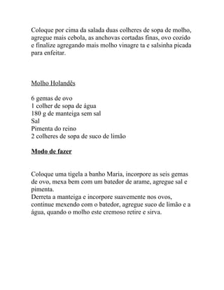 Coloque por cima da salada duas colheres de sopa de molho,
agregue mais cebola, as anchovas cortadas finas, ovo cozido
e finalize agregando mais molho vinagre ta e salsinha picada
para enfeitar.



Molho Holandês

6 gemas de ovo
1 colher de sopa de água
180 g de manteiga sem sal
Sal
Pimenta do reino
2 colheres de sopa de suco de limão

Modo de fazer


Coloque uma tigela a banho Maria, incorpore as seis gemas
de ovo, mexa bem com um batedor de arame, agregue sal e
pimenta.
Derreta a manteiga e incorpore suavemente nos ovos,
continue mexendo com o batedor, agregue suco de limão e a
água, quando o molho este cremoso retire e sirva.
 