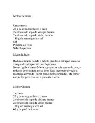 Molho Bérnaise


Uma cebola
20 g de estragon fresco o seco
2 colheres de sopa de vinagre branco
2 colheres de sopa de vinho branco
180 g de manteiga sem sal
Sal
Pimenta do reino
Salsinha picada

Modo de fazer

Reduza em uma panela a cebola picada, o estragon seco e o
vinagre de estragon ate que fique seco.
Numa tigela a banho Maria, agregue as seis gemas de ovo, a
redução do estragon, mexa bem, logo incorpore divagar a
manteiga derretida (Fazer como molho holandês) ate tomar
corpo, tempere com sal e pimenta e sirva.


Molho Choron

1 cebola
20 g de estragon fresco o seco
2 colheres de sopa de vinagre branco
2 colheres de sopa de vinho branco
180 g de manteiga sem sal
60 g de purê de tomate
 