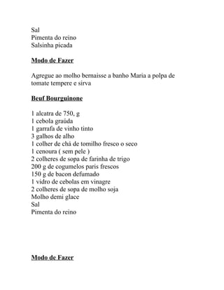 Sal
Pimenta do reino
Salsinha picada

Modo de Fazer

Agregue ao molho bernaisse a banho Maria a polpa de
tomate tempere e sirva

Beuf Bourguinone

1 alcatra de 750, g
1 cebola graúda
1 garrafa de vinho tinto
3 galhos de alho
1 colher de chá de tomilho fresco o seco
1 cenoura ( sem pele )
2 colheres de sopa de farinha de trigo
200 g de cogumelos paris frescos
150 g de bacon defumado
1 vidro de cebolas em vinagre
2 colheres de sopa de molho soja
Molho demi glace
Sal
Pimenta do reino




Modo de Fazer
 