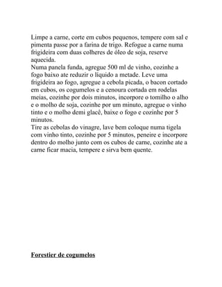 Limpe a carne, corte em cubos pequenos, tempere com sal e
pimenta passe por a farina de trigo. Refogue a carne numa
frigideira com duas colheres de óleo de soja, reserve
aquecida.
Numa panela funda, agregue 500 ml de vinho, cozinhe a
fogo baixo ate reduzir o líquido a metade. Leve uma
frigideira ao fogo, agregue a cebola picada, o bacon cortado
em cubos, os cogumelos e a cenoura cortada em rodelas
meias, cozinhe por dois minutos, incorpore o tomilho o alho
e o molho de soja, cozinhe por um minuto, agregue o vinho
tinto e o molho demi glacê, baixe o fogo e cozinhe por 5
minutos.
Tire as cebolas do vinagre, lave bem coloque numa tigela
com vinho tinto, cozinhe por 5 minutos, peneire e incorpore
dentro do molho junto com os cubos de carne, cozinhe ate a
carne ficar macia, tempere e sirva bem quente.




Forestier de cogumelos
 