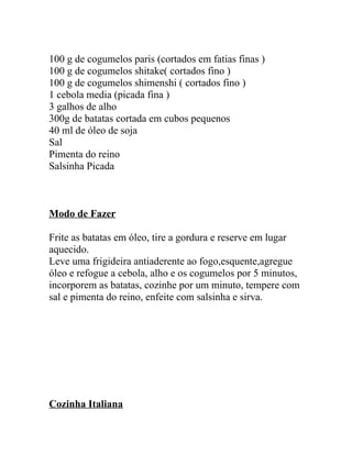 100 g de cogumelos paris (cortados em fatias finas )
100 g de cogumelos shitake( cortados fino )
100 g de cogumelos shimenshi ( cortados fino )
1 cebola media (picada fina )
3 galhos de alho
300g de batatas cortada em cubos pequenos
40 ml de óleo de soja
Sal
Pimenta do reino
Salsinha Picada



Modo de Fazer

Frite as batatas em óleo, tire a gordura e reserve em lugar
aquecido.
Leve uma frigideira antiaderente ao fogo,esquente,agregue
óleo e refogue a cebola, alho e os cogumelos por 5 minutos,
incorporem as batatas, cozinhe por um minuto, tempere com
sal e pimenta do reino, enfeite com salsinha e sirva.




Cozinha Italiana
 